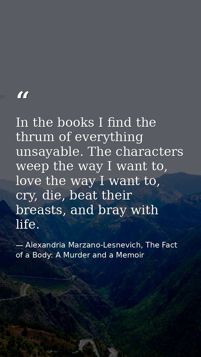 In the books I find the thrum of everything unsayable. The characters weep the way I want to, love the way I want to, cr — Alexandria Marzano-Lesnevich, The Fact of a Body: A Murder and a Memoir