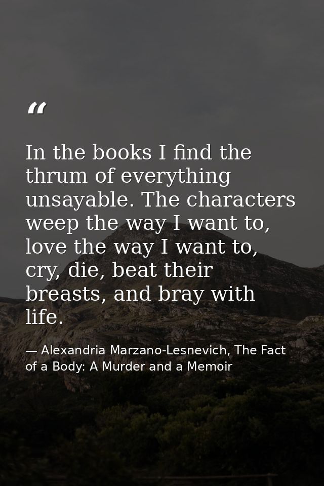 In the books I find the thrum of everything unsayable. The characters weep the way I want to, love the way I want to, cr — Alexandria Marzano-Lesnevich, The Fact of a Body: A Murder and a Memoir