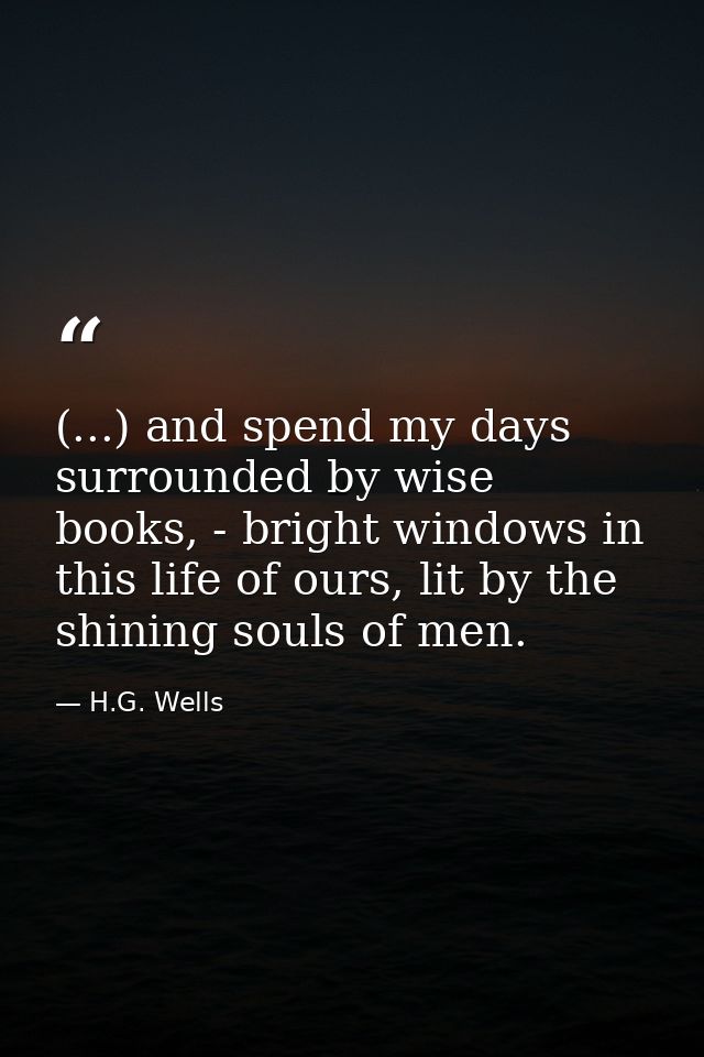 (...) and spend my days surrounded by wise books, - bright windows in this life of ours, lit by the shining souls of men — H.G. Wells