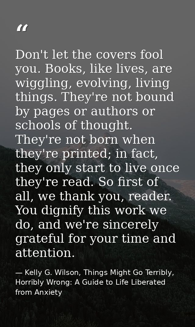 Don't let the covers fool you. Books, like lives, are wiggling, evolving, living things. They're not bound by pages or a — Kelly G. Wilson, Things Might Go Terribly, Horribly Wrong: A Guide to Life Liberated from Anxiety