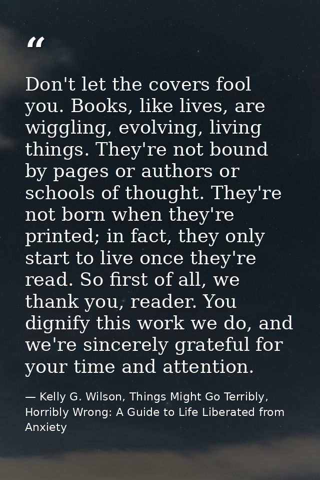 Don't let the covers fool you. Books, like lives, are wiggling, evolving, living things. They're not bound by pages or a — Kelly G. Wilson, Things Might Go Terribly, Horribly Wrong: A Guide to Life Liberated from Anxiety