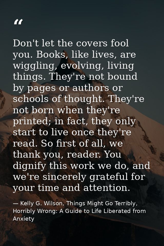 Don't let the covers fool you. Books, like lives, are wiggling, evolving, living things. They're not bound by pages or a — Kelly G. Wilson, Things Might Go Terribly, Horribly Wrong: A Guide to Life Liberated from Anxiety