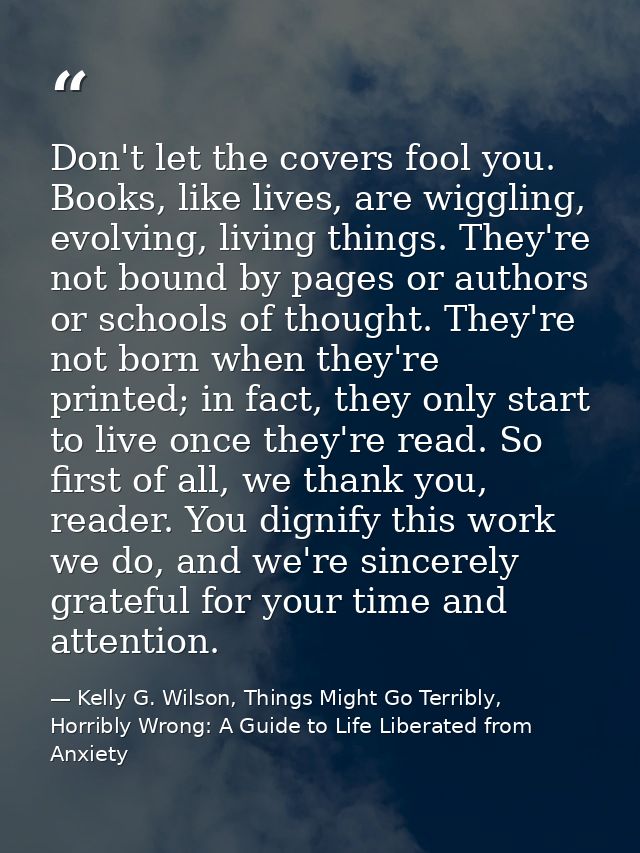 Don't let the covers fool you. Books, like lives, are wiggling, evolving, living things. They're not bound by pages or a — Kelly G. Wilson, Things Might Go Terribly, Horribly Wrong: A Guide to Life Liberated from Anxiety