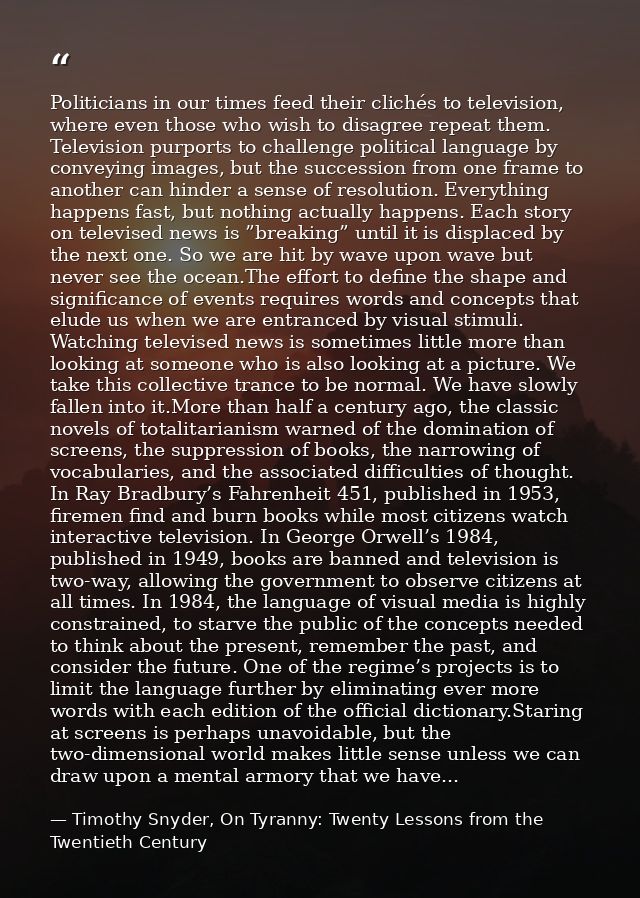 Politicians in our times feed their clichés to television, where even those who wish to disagree repeat them. Television — Timothy Snyder, On Tyranny: Twenty Lessons from the Twentieth Century