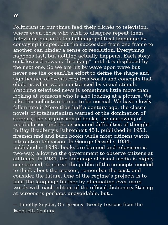 Politicians in our times feed their clichés to television, where even those who wish to disagree repeat them. Television — Timothy Snyder, On Tyranny: Twenty Lessons from the Twentieth Century