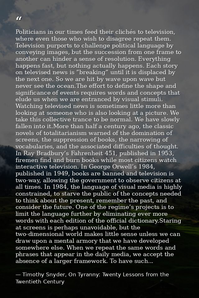 Politicians in our times feed their clichés to television, where even those who wish to disagree repeat them. Television — Timothy Snyder, On Tyranny: Twenty Lessons from the Twentieth Century