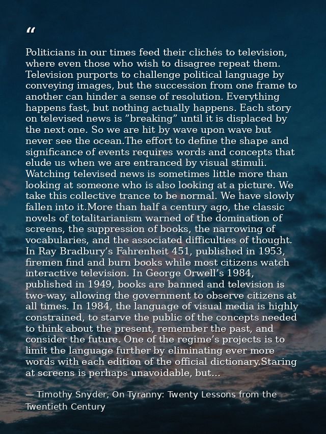 Politicians in our times feed their clichés to television, where even those who wish to disagree repeat them. Television — Timothy Snyder, On Tyranny: Twenty Lessons from the Twentieth Century