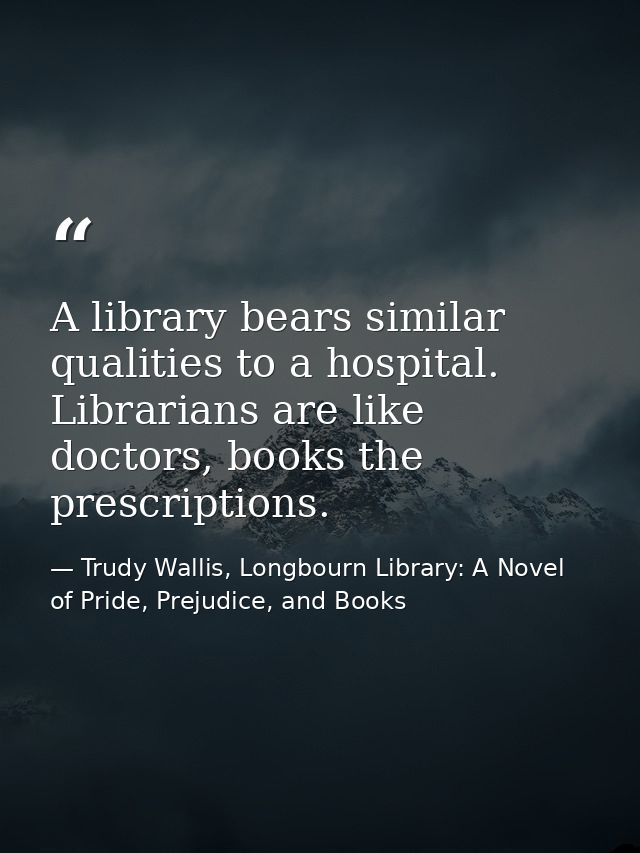 A library bears similar qualities to a hospital. Librarians are like doctors, books the prescriptions. — Trudy Wallis, Longbourn Library: A Novel of Pride, Prejudice, and Books