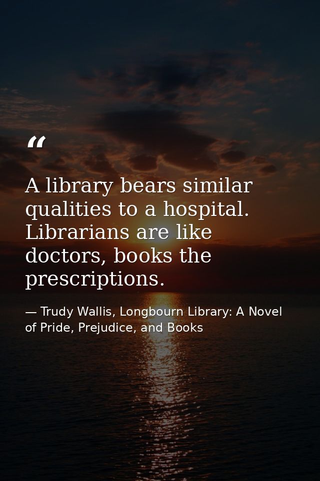 A library bears similar qualities to a hospital. Librarians are like doctors, books the prescriptions. — Trudy Wallis, Longbourn Library: A Novel of Pride, Prejudice, and Books