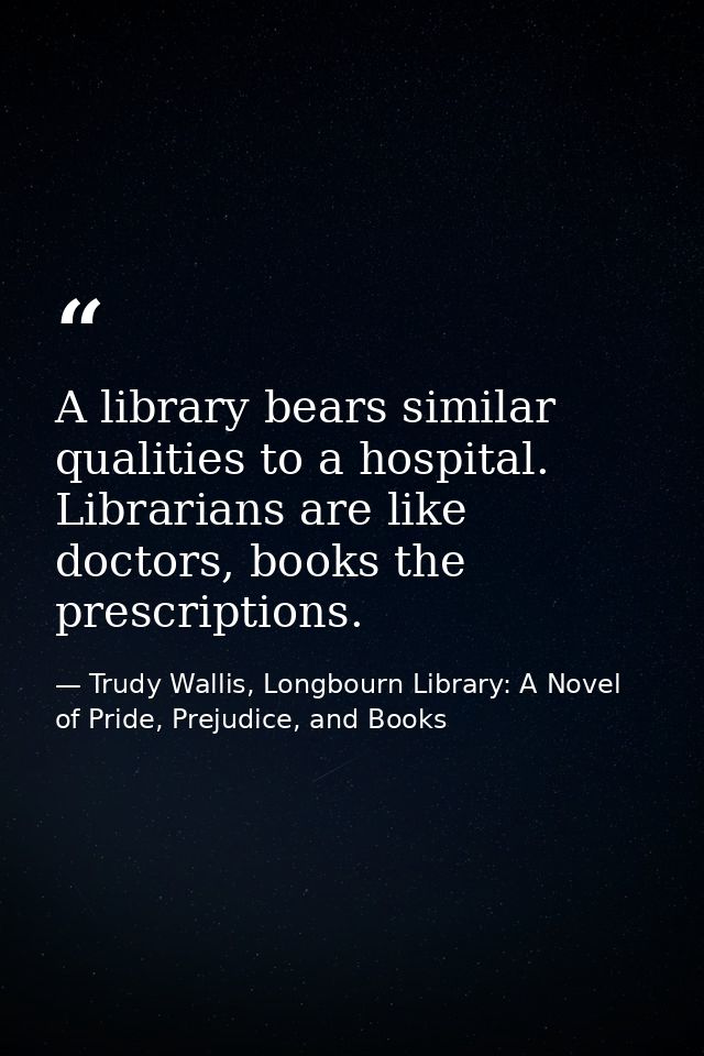 A library bears similar qualities to a hospital. Librarians are like doctors, books the prescriptions. — Trudy Wallis, Longbourn Library: A Novel of Pride, Prejudice, and Books