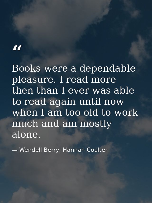 Books were a dependable pleasure. I read more then than I ever was able to read again until now when I am too old to wor — Wendell Berry, Hannah Coulter