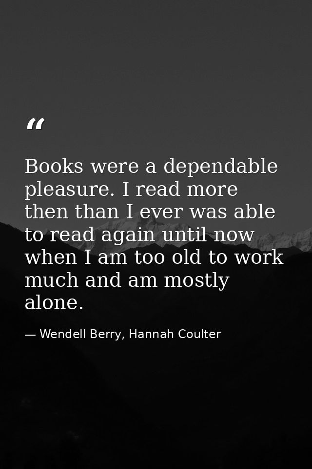 Books were a dependable pleasure. I read more then than I ever was able to read again until now when I am too old to wor — Wendell Berry, Hannah Coulter