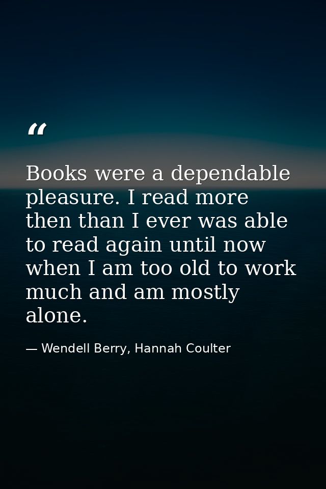 Books were a dependable pleasure. I read more then than I ever was able to read again until now when I am too old to wor — Wendell Berry, Hannah Coulter