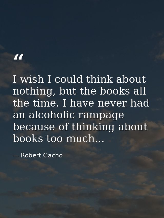 I wish I could think about nothing, but the books all the time. I have never had an alcoholic rampage because of thinkin — Robert Gacho