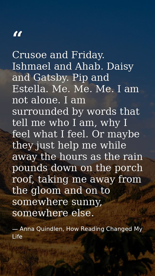 Crusoe and Friday. Ishmael and Ahab. Daisy and Gatsby. Pip and Estella. Me. Me. Me. I am not alone. I am surrounded by w — Anna Quindlen, How Reading Changed My Life