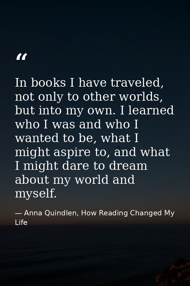 In books I have traveled, not only to other worlds, but into my own. I learned who I was and who I wanted to be, what I  — Anna Quindlen, How Reading Changed My Life