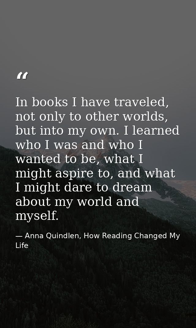 In books I have traveled, not only to other worlds, but into my own. I learned who I was and who I wanted to be, what I  — Anna Quindlen, How Reading Changed My Life