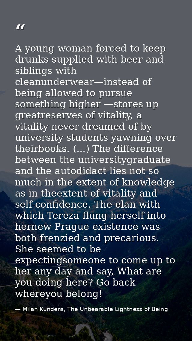 A young woman forced to keep drunks supplied with beer and siblings with cleanunderwear—instead of being allowed to purs — Milan Kundera, The Unbearable Lightness of Being