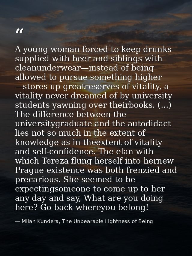 A young woman forced to keep drunks supplied with beer and siblings with cleanunderwear—instead of being allowed to purs — Milan Kundera, The Unbearable Lightness of Being
