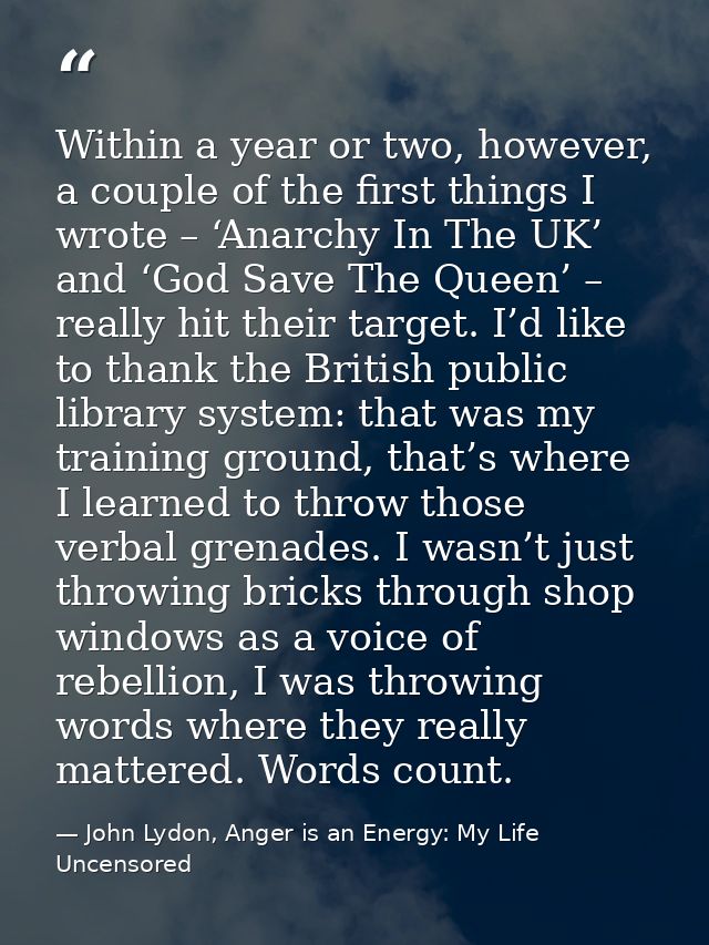 Within a year or two, however, a couple of the first things I wrote – ‘Anarchy In The UK’ and ‘God Save The Queen’ – rea — John Lydon, Anger is an Energy: My Life Uncensored