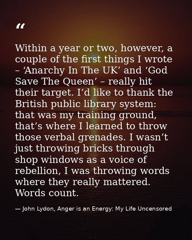 Within a year or two, however, a couple of the first things I wrote – ‘Anarchy In The UK’ and ‘God Save The Queen’ – rea — John Lydon, Anger is an Energy: My Life Uncensored