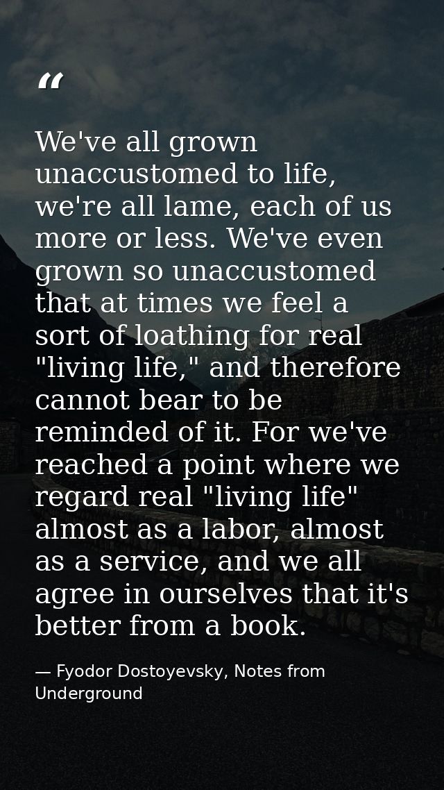 We've all grown unaccustomed to life, we're all lame, each of us more or less. We've even grown so unaccustomed that at  — Fyodor Dostoyevsky, Notes from Underground