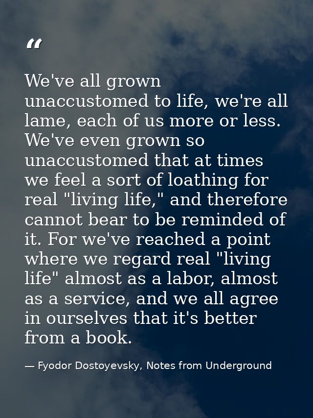 We've all grown unaccustomed to life, we're all lame, each of us more or less. We've even grown so unaccustomed that at  — Fyodor Dostoyevsky, Notes from Underground
