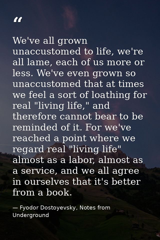 We've all grown unaccustomed to life, we're all lame, each of us more or less. We've even grown so unaccustomed that at  — Fyodor Dostoyevsky, Notes from Underground
