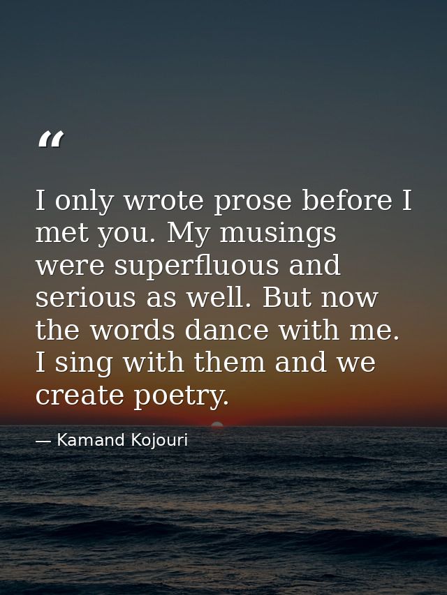 I only wrote prose before I met you. My musings were superfluous and serious as well. But now the words dance with me. I — Kamand Kojouri