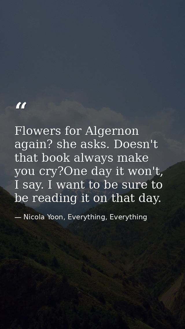 Flowers for Algernon again? she asks. Doesn't that book always make you cry?One day it won't, I say. I want to be sure t — Nicola Yoon, Everything, Everything