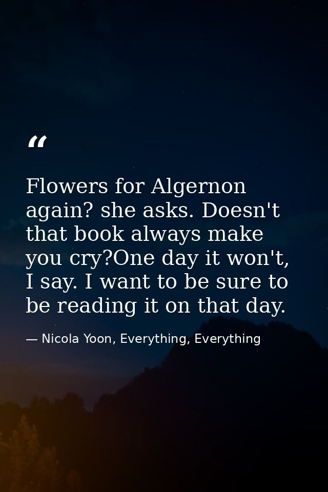 Flowers for Algernon again? she asks. Doesn't that book always make you cry?One day it won't, I say. I want to be sure t — Nicola Yoon, Everything, Everything