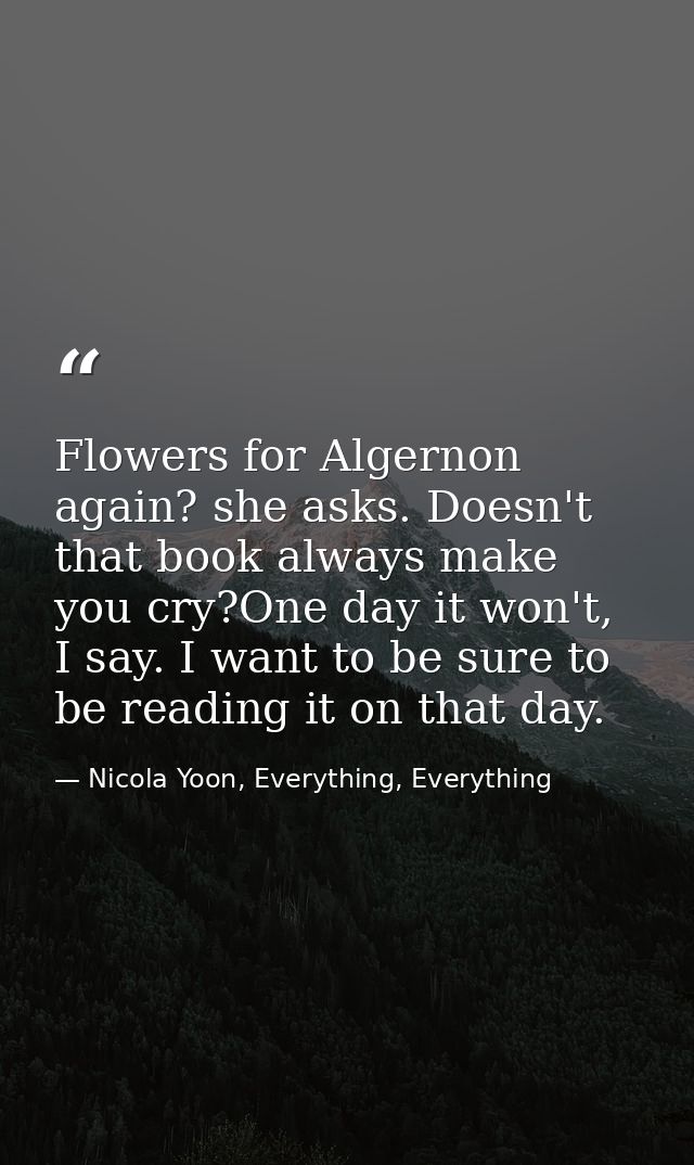 Flowers for Algernon again? she asks. Doesn't that book always make you cry?One day it won't, I say. I want to be sure t — Nicola Yoon, Everything, Everything