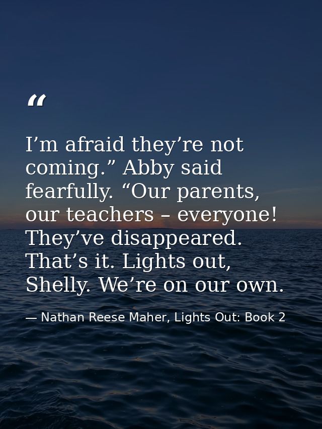 I’m afraid they’re not coming.” Abby said fearfully. “Our parents, our teachers – everyone! They’ve disappeared. That’s  — Nathan Reese Maher, Lights Out: Book 2
