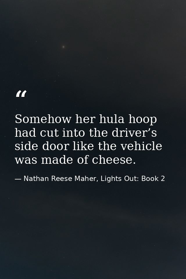 Somehow her hula hoop had cut into the driver’s side door like the vehicle was made of cheese. — Nathan Reese Maher, Lights Out: Book 2