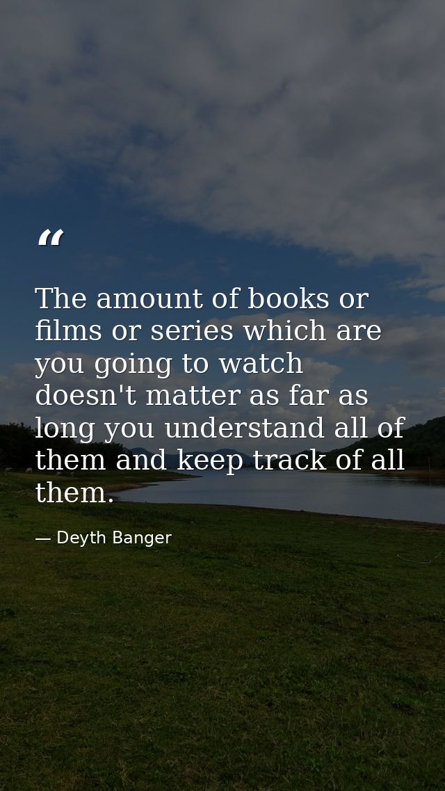 The amount of books or films or series which are you going to watch doesn't matter as far as long you understand all of  — Deyth Banger