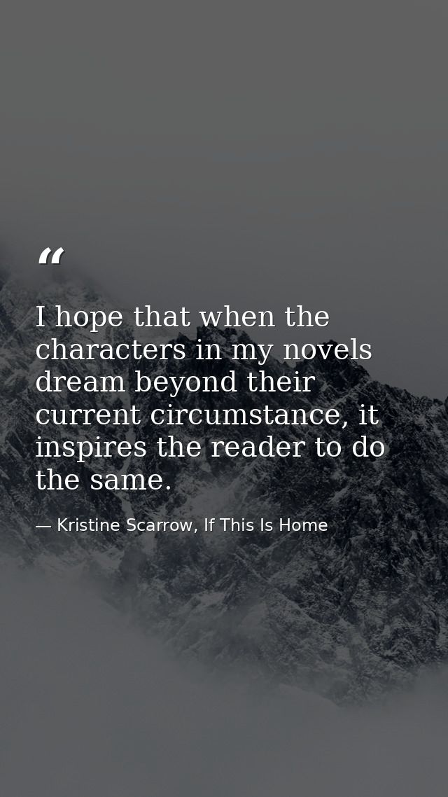I hope that when the characters in my novels dream beyond their current circumstance, it inspires the reader to do the s — Kristine Scarrow, If This Is Home