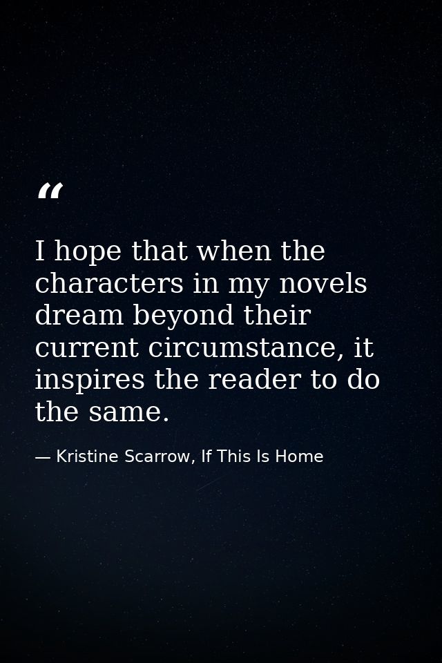 I hope that when the characters in my novels dream beyond their current circumstance, it inspires the reader to do the s — Kristine Scarrow, If This Is Home