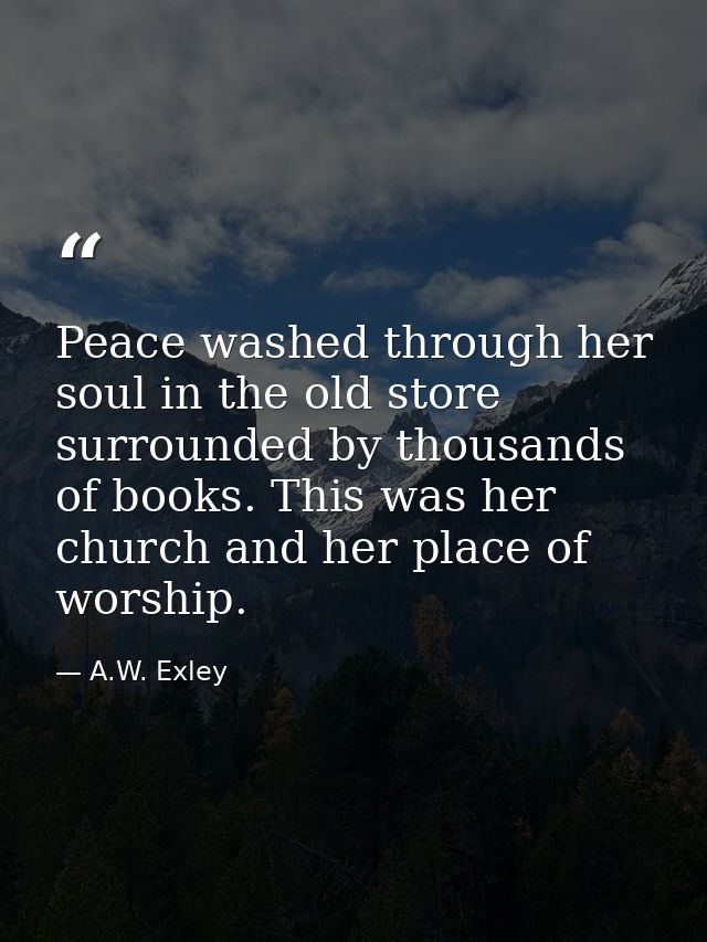 Peace washed through her soul in the old store surrounded by thousands of books. This was her church and her place of wo — A.W. Exley