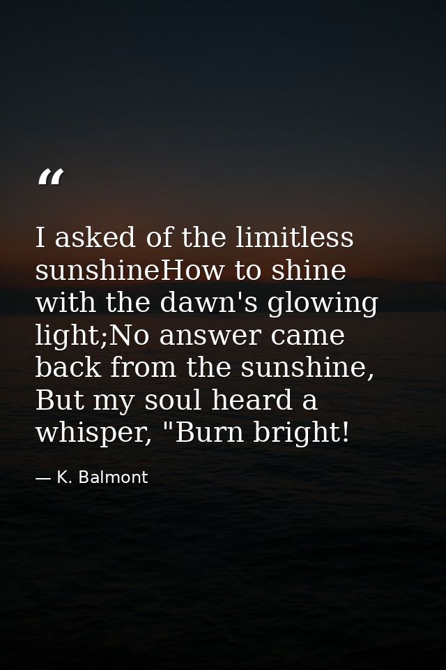 I asked of the limitless sunshineHow to shine with the dawn's glowing light;No answer came back from the sunshine, But m — K. Balmont