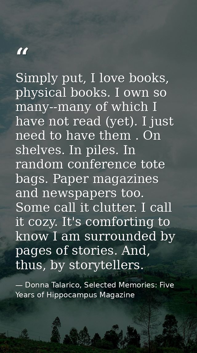 Simply put, I love books, physical books. I own so many--many of which I have not read (yet). I just need to have them . — Donna Talarico, Selected Memories: Five Years of Hippocampus Magazine