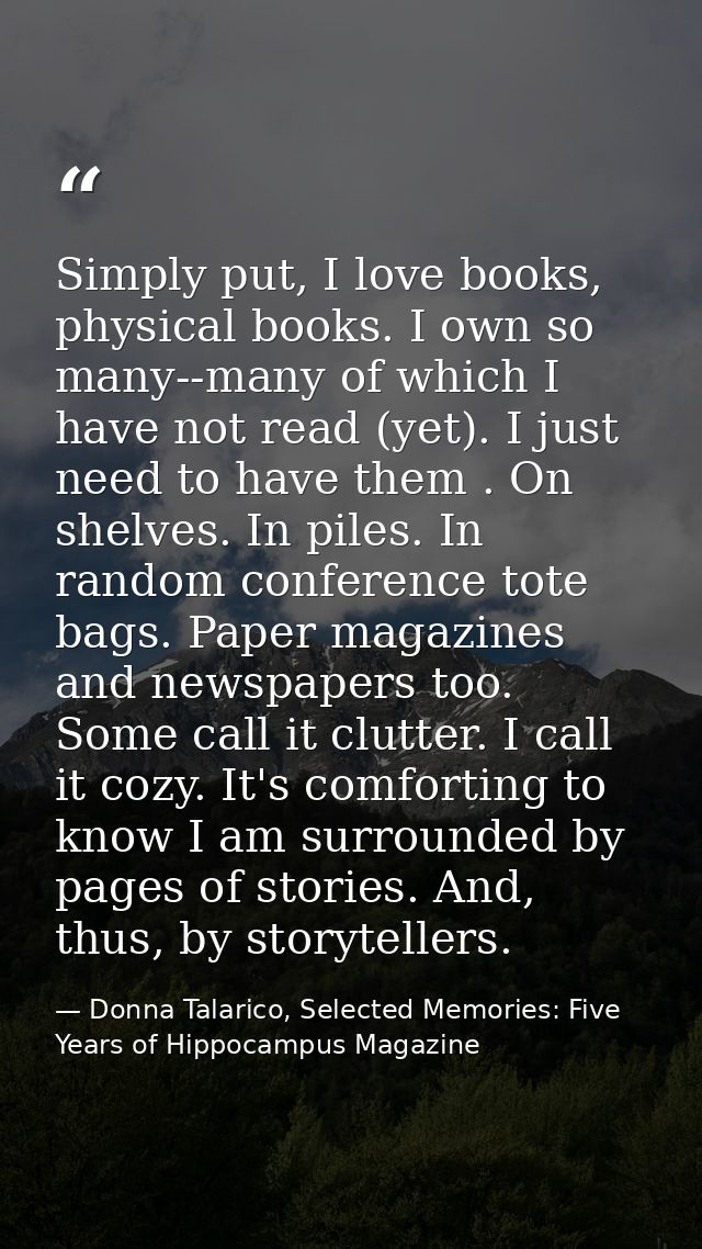 Simply put, I love books, physical books. I own so many--many of which I have not read (yet). I just need to have them . — Donna Talarico, Selected Memories: Five Years of Hippocampus Magazine