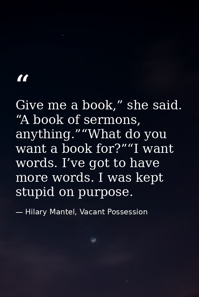 Give me a book,” she said. “A book of sermons, anything.”“What do you want a book for?”“I want words. I’ve got to have m — Hilary Mantel, Vacant Possession