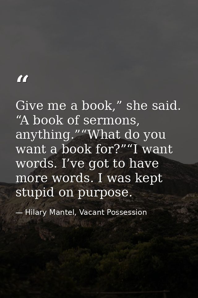 Give me a book,” she said. “A book of sermons, anything.”“What do you want a book for?”“I want words. I’ve got to have m — Hilary Mantel, Vacant Possession