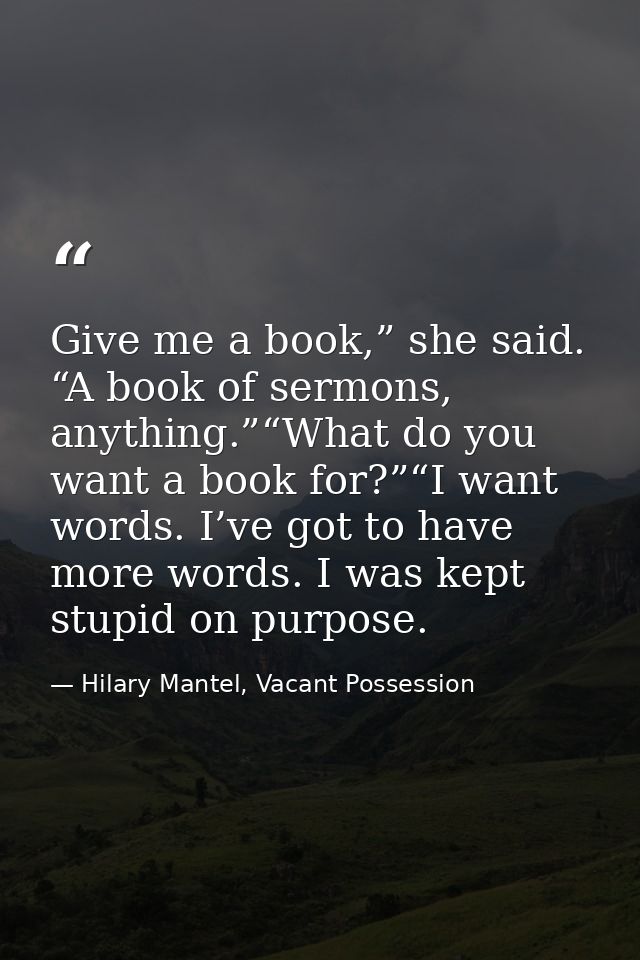 Give me a book,” she said. “A book of sermons, anything.”“What do you want a book for?”“I want words. I’ve got to have m — Hilary Mantel, Vacant Possession