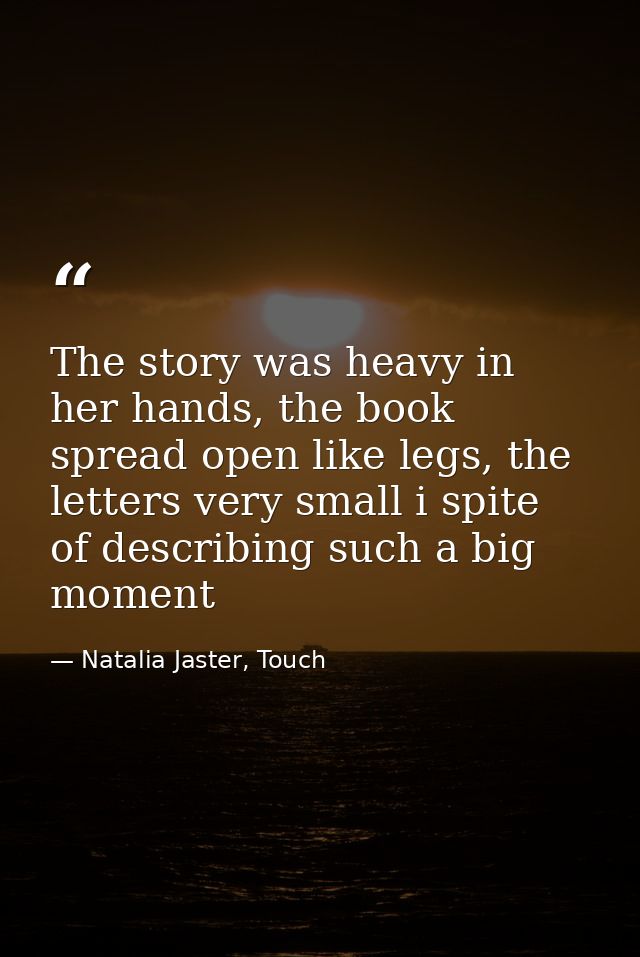 The story was heavy in her hands, the book spread open like legs, the letters very small i spite of describing such a bi — Natalia Jaster, Touch