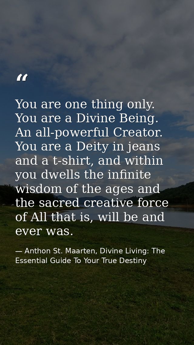 You are one thing only. You are a Divine Being. An all-powerful Creator. You are a Deity in jeans and a t-shirt, and wit — Anthon St. Maarten, Divine Living: The Essential Guide To Your True Destiny
