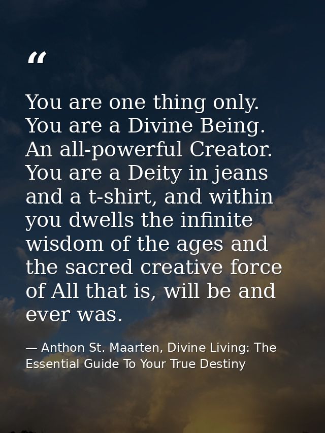You are one thing only. You are a Divine Being. An all-powerful Creator. You are a Deity in jeans and a t-shirt, and wit — Anthon St. Maarten, Divine Living: The Essential Guide To Your True Destiny
