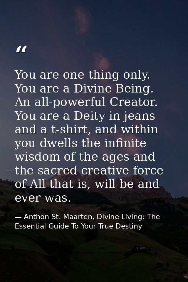 You are one thing only. You are a Divine Being. An all-powerful Creator. You are a Deity in jeans and a t-shirt, and wit — Anthon St. Maarten, Divine Living: The Essential Guide To Your True Destiny