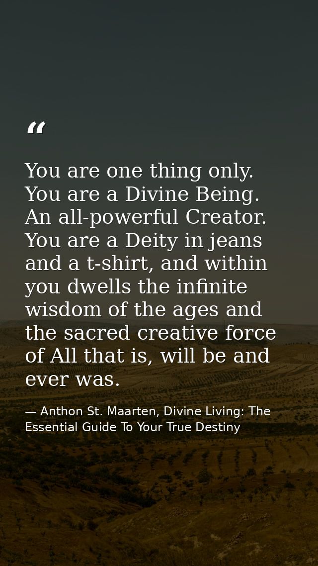 You are one thing only. You are a Divine Being. An all-powerful Creator. You are a Deity in jeans and a t-shirt, and wit — Anthon St. Maarten, Divine Living: The Essential Guide To Your True Destiny