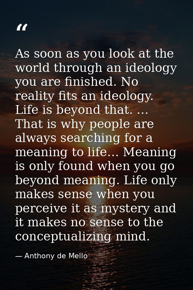 As soon as you look at the world through an ideology you are finished. No reality fits an ideology. Life is beyond that. — Anthony de Mello